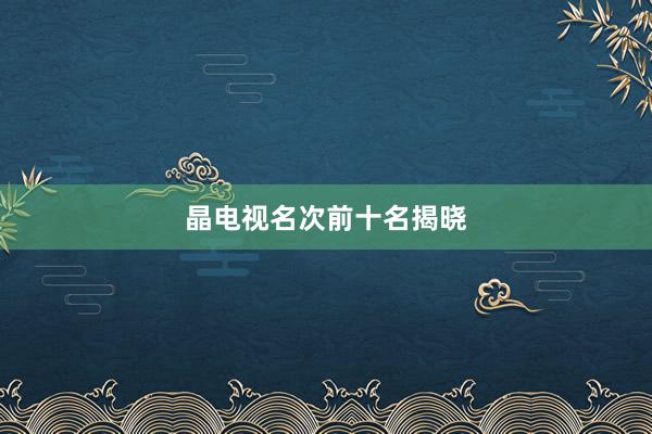 晶电视名次前十名揭晓
